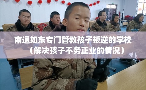 南通如东专门管教孩子叛逆的学校（解决孩子不务正业的情况）