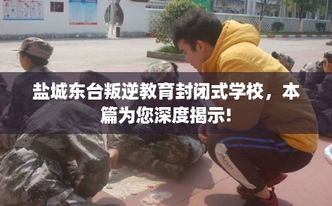 盐城东台叛逆教育封闭式学校，本篇为您深度揭示!