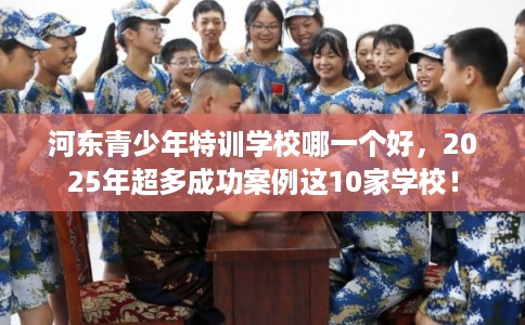 河东青少年特训学校哪一个好，2025年超多成功案例这10家学校！