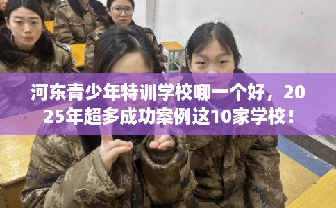 河东青少年特训学校哪一个好，2025年超多成功案例这10家学校！