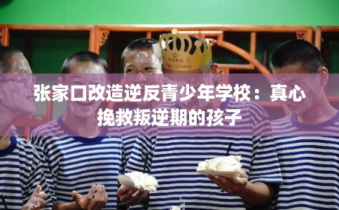 张家口改造逆反青少年学校：真心挽救叛逆期的孩子