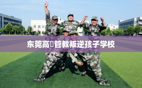 东莞高埗管教叛逆孩子学校