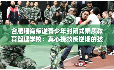 合肥瑶海叛逆青少年封闭式素质教育管理学校：真心挽救叛逆期的孩子