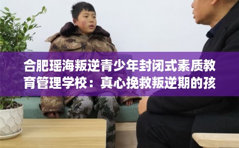 合肥瑶海叛逆青少年封闭式素质教育管理学校：真心挽救叛逆期的孩子