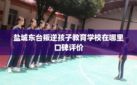 盐城东台叛逆孩子教育学校在哪里口碑评价