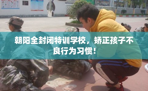 朝阳全封闭特训学校，矫正孩子不良行为习惯！