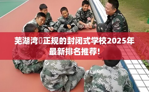芜湖湾沚正规的封闭式学校2025年最新排名推荐!