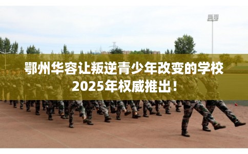 鄂州华容让叛逆青少年改变的学校2025年权威推出！