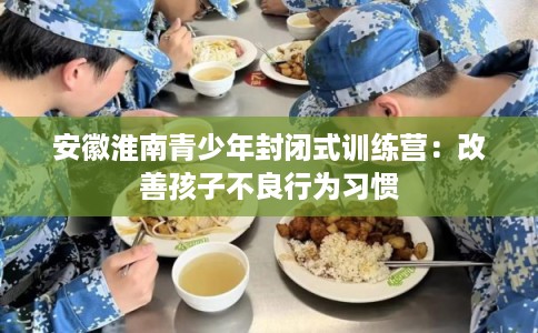 安徽淮南青少年封闭式训练营：改善孩子不良行为习惯