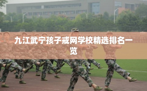 九江武宁孩子戒网学校精选排名一览