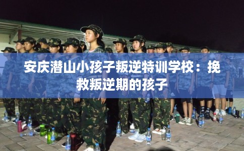 安庆潜山小孩子叛逆特训学校：挽救叛逆期的孩子