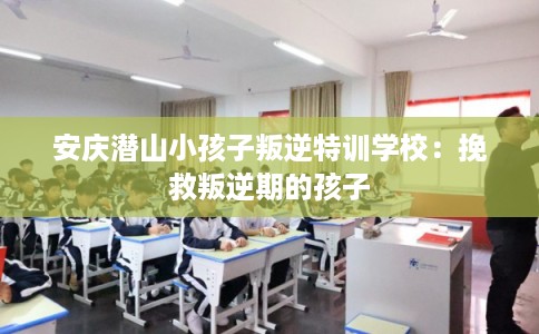 安庆潜山小孩子叛逆特训学校：挽救叛逆期的孩子