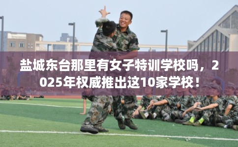 盐城东台那里有女子特训学校吗，2025年权威推出这10家学校！