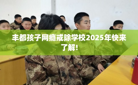 丰都孩子网瘾戒除学校2025年快来了解!