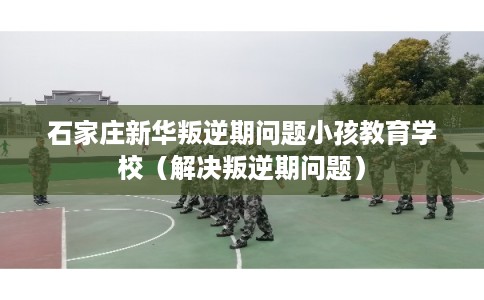 石家庄新华叛逆期问题小孩教育学校（解决叛逆期问题）