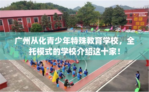 广州从化青少年特殊教育学校，全托模式的学校介绍这十家！