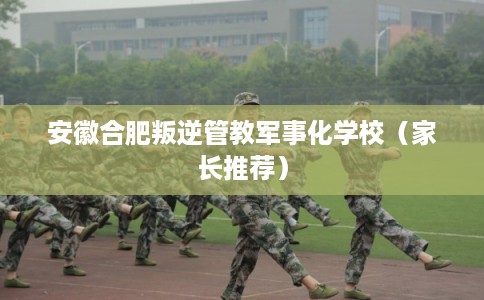 安徽合肥叛逆管教军事化学校（家长推荐）