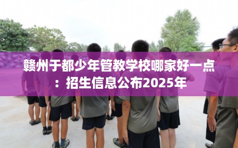赣州于都少年管教学校哪家好一点：招生信息公布2025年
