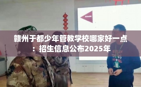 赣州于都少年管教学校哪家好一点：招生信息公布2025年