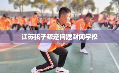 江苏孩子叛逆问题封闭学校