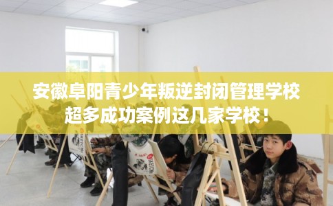 安徽阜阳青少年叛逆封闭管理学校超多成功案例这几家学校！