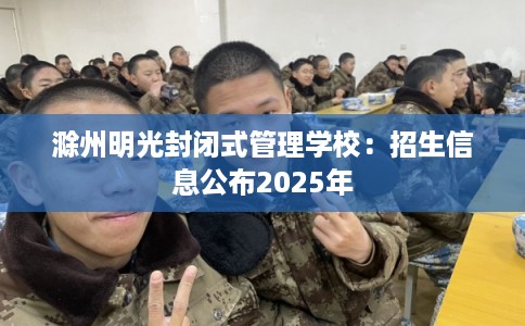 滁州明光封闭式管理学校：招生信息公布2025年