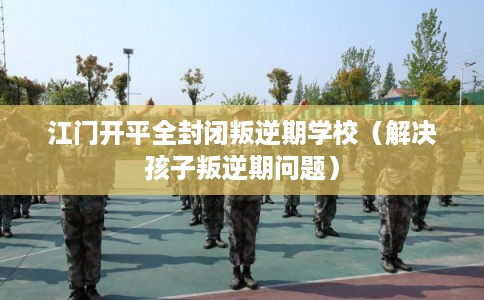 江门开平全封闭叛逆期学校（解决孩子叛逆期问题）