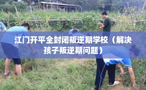 江门开平全封闭叛逆期学校（解决孩子叛逆期问题）