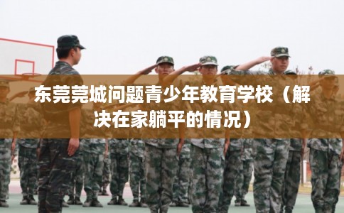 东莞莞城问题青少年教育学校（解决在家躺平的情况）