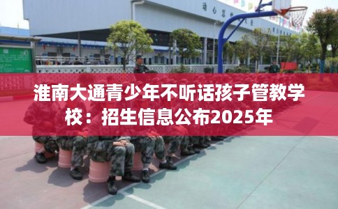 淮南大通青少年不听话孩子管教学校：招生信息公布2025年