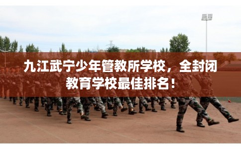 九江武宁少年管教所学校，全封闭教育学校最佳排名！