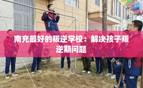 南充最好的叛逆学校：解决孩子叛逆期问题