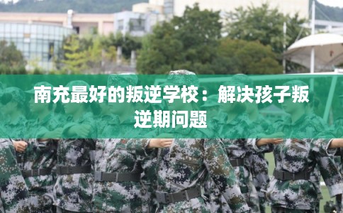 南充最好的叛逆学校：解决孩子叛逆期问题