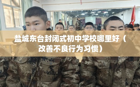 盐城东台封闭式初中学校哪里好（改善不良行为习惯）