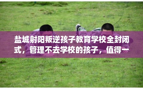 盐城射阳叛逆孩子教育学校全封闭式，管理不去学校的孩子，值得一看！
