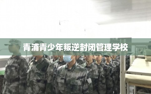 青浦青少年叛逆封闭管理学校