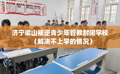 济宁梁山叛逆青少年管教封闭学校（解决不上学的情况）