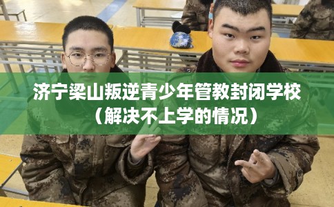 济宁梁山叛逆青少年管教封闭学校（解决不上学的情况）