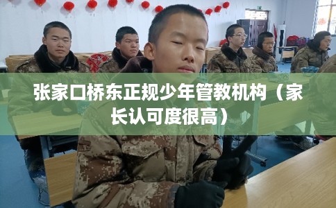 张家口桥东正规少年管教机构（家长认可度很高）