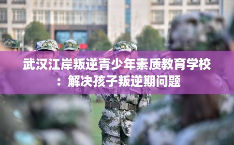 武汉江岸叛逆青少年素质教育学校：解决孩子叛逆期问题