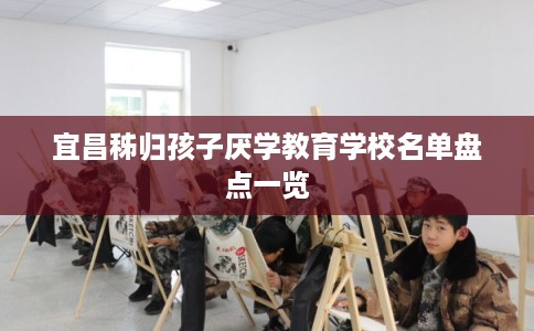 宜昌秭归孩子厌学教育学校名单盘点一览