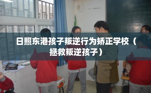 日照东港孩子叛逆行为矫正学校（拯救叛逆孩子）