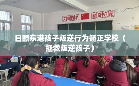 日照东港孩子叛逆行为矫正学校（拯救叛逆孩子）