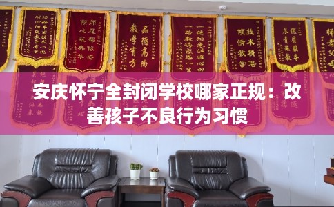 安庆怀宁全封闭学校哪家正规：改善孩子不良行为习惯
