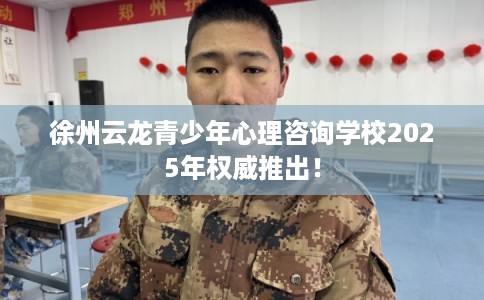 徐州云龙青少年心理咨询学校2025年权威推出！