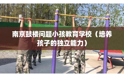 南京鼓楼问题小孩教育学校（培养孩子的独立能力）