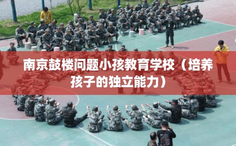 南京鼓楼问题小孩教育学校（培养孩子的独立能力）