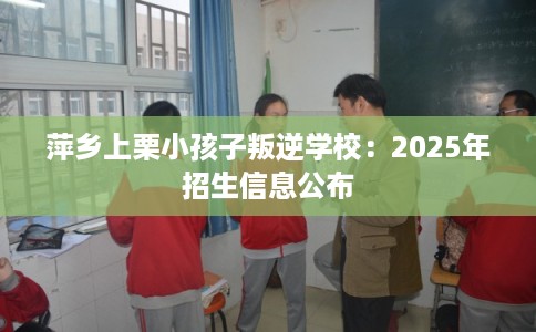 萍乡上栗小孩子叛逆学校：2025年招生信息公布