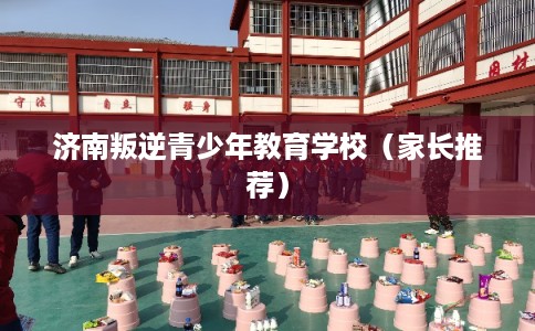 济南叛逆青少年教育学校（家长推荐）