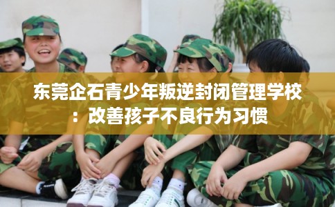 东莞企石青少年叛逆封闭管理学校：改善孩子不良行为习惯